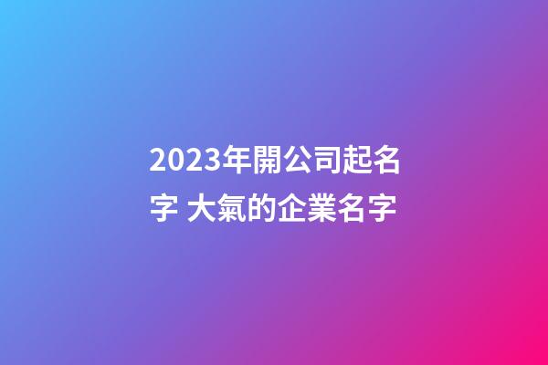 2023年開公司起名字 大氣的企業名字